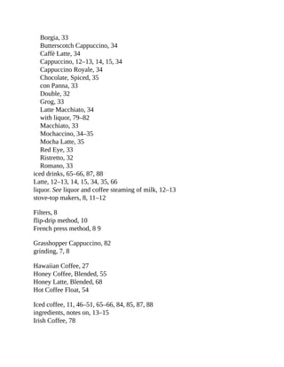 Borgia,	33
Butterscotch	Cappuccino,	34
Caffè	Latte,	34
Cappuccino,	12–13,	14,	15,	34
Cappuccino	Royale,	34
Chocolate,	Spiced,	35
con	Panna,	33
Double,	32
Grog,	33
Latte	Macchiato,	34
with	liquor,	79–82
Macchiato,	33
Mochaccino,	34–35
Mocha	Latte,	35
Red	Eye,	33
Ristretto,	32
Romano,	33
iced	drinks,	65–66,	87,	88
Latte,	12–13,	14,	15,	34,	35,	66
liquor.	See	liquor	and	coffee	steaming	of	milk,	12–13
stove-top	makers,	8,	11–12
Filters,	8
flip-drip	method,	10
French	press	method,	8	9
Grasshopper	Cappuccino,	82
grinding,	7,	8
Hawaiian	Coffee,	27
Honey	Coffee,	Blended,	55
Honey	Latte,	Blended,	68
Hot	Coffee	Float,	54
Iced	coffee,	11,	46–51,	65–66,	84,	85,	87,	88
ingredients,	notes	on,	13–15
Irish	Coffee,	78
 