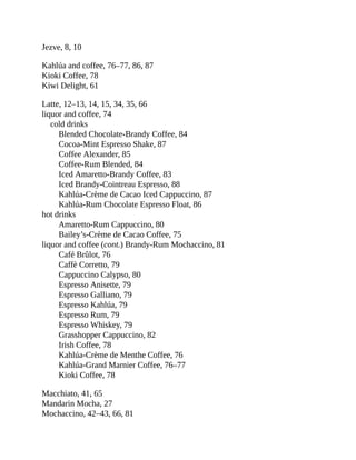 Jezve,	8,	10
Kahlúa	and	coffee,	76–77,	86,	87
Kioki	Coffee,	78
Kiwi	Delight,	61
Latte,	12–13,	14,	15,	34,	35,	66
liquor	and	coffee,	74
cold	drinks
Blended	Chocolate-Brandy	Coffee,	84
Cocoa-Mint	Espresso	Shake,	87
Coffee	Alexander,	85
Coffee-Rum	Blended,	84
Iced	Amaretto-Brandy	Coffee,	83
Iced	Brandy-Cointreau	Espresso,	88
Kahlúa-Crème	de	Cacao	Iced	Cappuccino,	87
Kahlúa-Rum	Chocolate	Espresso	Float,	86
hot	drinks
Amaretto-Rum	Cappuccino,	80
Bailey’s-Crème	de	Cacao	Coffee,	75
liquor	and	coffee	(cont.)	Brandy-Rum	Mochaccino,	81
Café	Brûlot,	76
Caffè	Corretto,	79
Cappuccino	Calypso,	80
Espresso	Anisette,	79
Espresso	Galliano,	79
Espresso	Kahlúa,	79
Espresso	Rum,	79
Espresso	Whiskey,	79
Grasshopper	Cappuccino,	82
Irish	Coffee,	78
Kahlúa-Crème	de	Menthe	Coffee,	76
Kahlúa-Grand	Marnier	Coffee,	76–77
Kioki	Coffee,	78
Macchiato,	41,	65
Mandarin	Mocha,	27
Mochaccino,	42–43,	66,	81
 