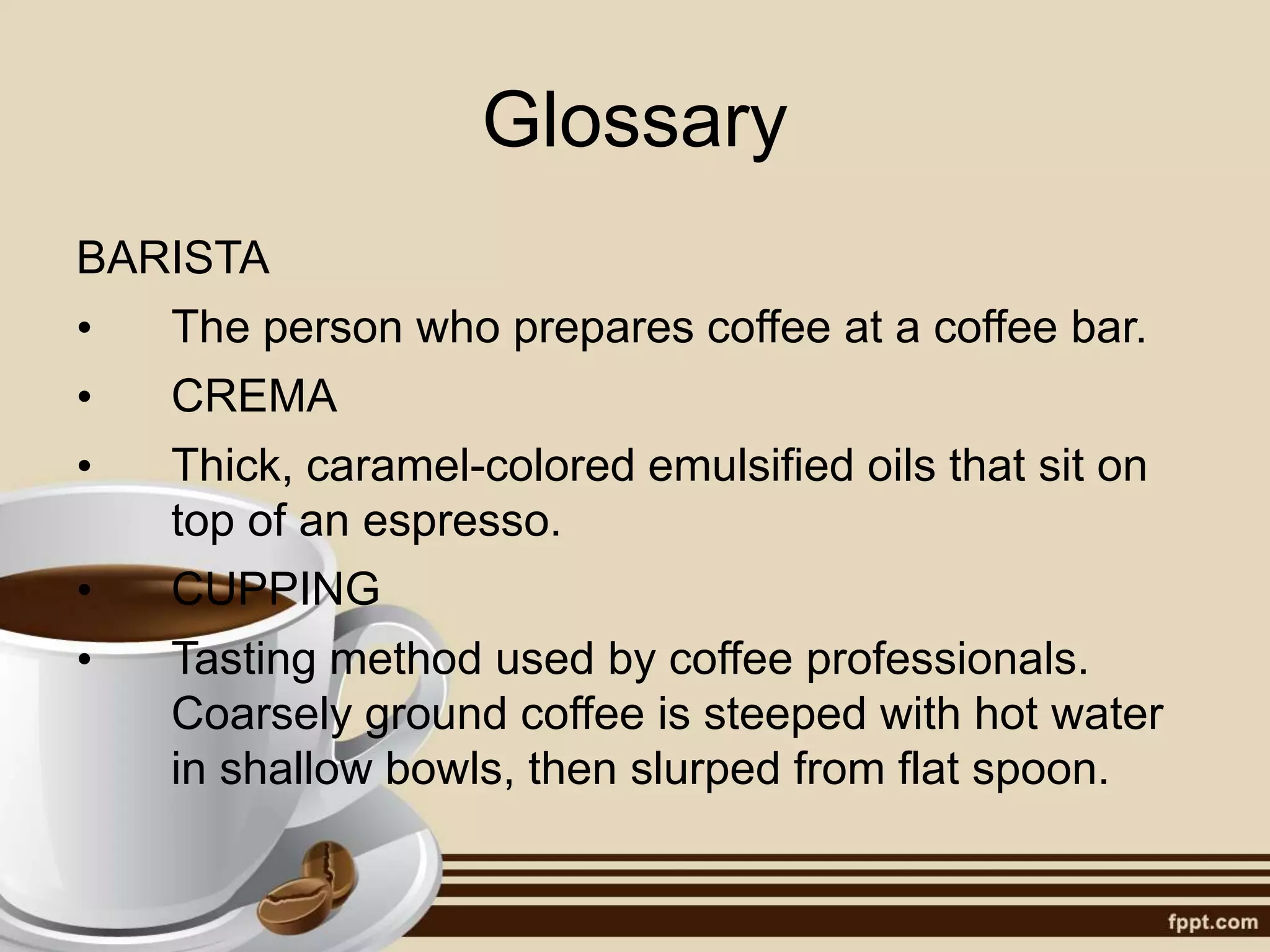 Glossary
BARISTA
• The person who prepares coffee at a coffee bar.
• CREMA
• Thick, caramel-colored emulsified oils that sit on
top of an espresso.
• CUPPING
• Tasting method used by coffee professionals.
Coarsely ground coffee is steeped with hot water
in shallow bowls, then slurped from flat spoon.
 