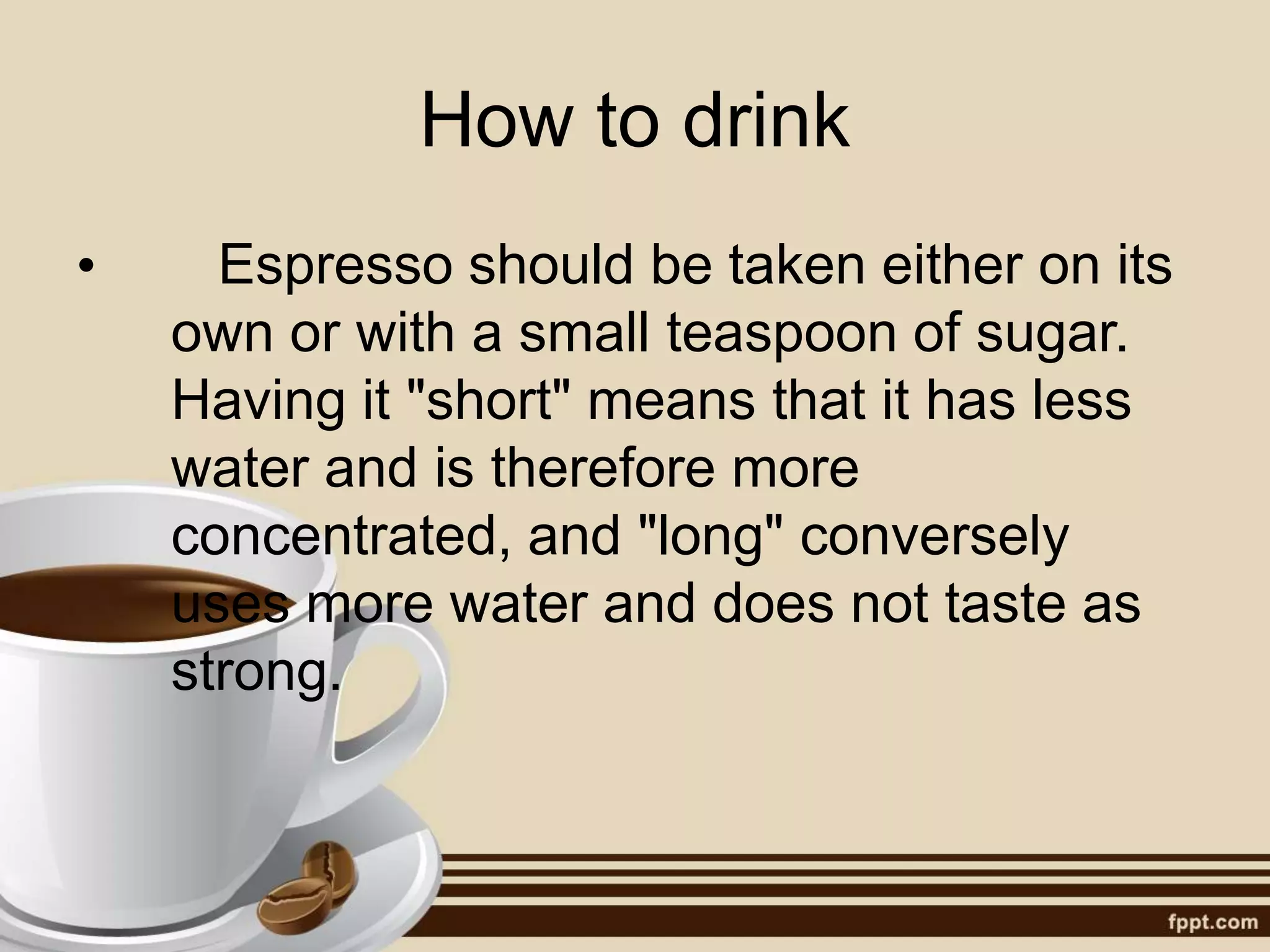 How to drink
• Espresso should be taken either on its
own or with a small teaspoon of sugar.
Having it "short" means that it has less
water and is therefore more
concentrated, and "long" conversely
uses more water and does not taste as
strong.
 