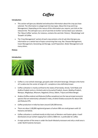 Coffee
Introduction
 This section will give you detailed and exhaustive information about the crop you have
selected. The information is categorised into two types: About the Crop and Crop
Management. Depending on the nature of the information you require, just click on the
relevant link. This will open out a set of sub-links to further narrow down your selection.
The 'About Coffee' section, for instance, contains the sub-links 'History', 'Morphology' and
'Growth' of Coffee.
 The 'Crop Management' section of each crop contains a list of sub-links that give you
information on a whole host of topics concerning that crop, like: Disease Management,
Insect Management, Harvesting and Storage, Land Preparation, Water Management and
many others.
History
Introduction
 Coffee is a non alcholic beverage, grouped under stimulent beverage. Ethiopia is the home
of C.arabica but the center of origin of C. canephora is less definitely known
 Coffee cultivation is mainly confined to the states of Karnataka, Kerala, Tamil Nadu and
Andhra Pradesh and on a limited scale to Arunachal Pradesh, Assam, Madhya Pradesh,
Manipur, Meghalaya, Mizoram, Nagaland, Orissa, Sikkim, Tripura and West Bengal.
 Arabica (Coffea arabica) and Robusta (Coffea canephora) are the two principal economic
species that are extensively cultivated in India, of which Arabica accounts for about 53%
and Robusta 47%.
 Coffee production in India has been around 3,04,500 tonnes.
 There are about 1,00,000 registered growers of whom 98% are small growers with 10
hectares and below.
 Coffee cultivation is confined mostly to hilly tracts of Western and Eastern ghats. A well
distributed annual rainfall ranging from 1250 to 3000 mm. is preferable for coffee.
 A major portion of the areas is under the South-Westerly monsoon and only a small area is
under North-Easterly monsoon.
 