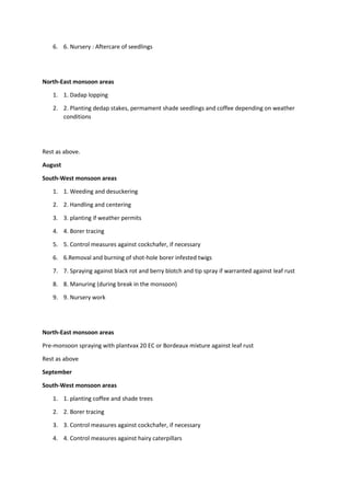 6. 6. Nursery : Aftercare of seedlings
North-East monsoon areas
1. 1. Dadap lopping
2. 2. Planting dedap stakes, permament shade seedlings and coffee depending on weather
conditions
Rest as above.
August
South-West monsoon areas
1. 1. Weeding and desuckering
2. 2. Handling and centering
3. 3. planting if weather permits
4. 4. Borer tracing
5. 5. Control measures against cockchafer, if necessary
6. 6.Removal and burning of shot-hole borer infested twigs
7. 7. Spraying against black rot and berry blotch and tip spray if warranted against leaf rust
8. 8. Manuring (during break in the monsoon)
9. 9. Nursery work
North-East monsoon areas
Pre-monsoon spraying with plantvax 20 EC or Bordeaux mixture against leaf rust
Rest as above
September
South-West monsoon areas
1. 1. planting coffee and shade trees
2. 2. Borer tracing
3. 3. Control measures against cockchafer, if necessary
4. 4. Control measures against hairy caterpillars
 