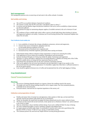 Top
Soil management
Soil management practices aim at conserving soil and water in the coffee orchards. It includes
Soil acidity and Liming
 The soil Ph is an excellent indicator of general soil conditons.
 The reaction is acidic when the Ph is less than 7 and alkaline when it is above 7.
 In extreme acid and alkaline ranges the physical conditions of the soil as well as availability of plant nutrients
are adversely affected.
 The optimum Ph range for maintaining adequate supplies of available nutrients in the soil is between 6.0 and
7.0.
 The conditions of heavy rainfall under which coffee is grown in South India brings about leaching of calcium
and magnesium leading to soil acidity. Continuous use of acid forming fertilisers like Ammonium Sulphate also
makes the soil acidic.
The ill effects of soil acidity are
1. 1. Low availability of nutrients like nitrogen, phosphorus, potassium, calcium and magnesium,
2. 2. Toxicity from excess of aluminium, manganese and iron,
Un-favourable physical conditions of the soil,
3. 3. Decreased activity of beneficial micro-organisms and
4. 4. Increased activity of harmful organisms, particularly those causing root disease.
 Indiscriminate liming without evaluation of lime requirement is as bad as not correcting the acidity.
 Lime application in excess reduces the availability of phosphorus and micronutrients.
 Calcium introduced through over liming may hinder the uptake of potassium and magnesium.
 Therefore it is always advisable to approach the soil testing laboratory or Mobile soil testing units of the Coffee
Board for suitable advice on liming and lime requirement based on soil Ph.
 Agricultural lime and dolomite lime are the most commonly used liming materials.
 Lime can be applied to the soil at any time during the year provided there is a gap of one month or a few
showers between lime and fertiliser applications. It is desirable to apply lime when there is sufficient moisture in
the soil for quick reaction.
 Lime should be applied in between rows of coffee and incorporated into the soil by light digging or forking.
Crop Establishment
Planting Orchard Establishment
Planting
 The success of planting depends primarily on vigorous, disease free seedlings raised in the nursery.
 The jungle soils used for raising seedlings should be rich in organic matter, free from nematode parasites,
cockchafer larvae and wireworms.
 Farmyard manure, sand and lime are important ingredients of the nursery soil.
Collection and preparation of seed
 Healthy and mature fruits of normal size and appearance, three quarters to fully ripe, are harvested from
specially selected and marked coffee plants for use as seed bearers.
 'Floats' are discarded, the sound fruits are pulped, the beans drained and sieved to remove defective beans.
 The beans are then mixed with sieved wood-ash, evenly spread out to a thickness of about 5 cm. and are allowed
to dry slowly in shade.
 They are stirred thrice a day to facilitate uniform drying. Excess ash is rubbed-off after five days of drying.
 The seed is farbled thoroughly to remove mutilated, triangular and elephant beans.
 It is again spread out thickly under shade. It is preferable to treat the seed evenly with a good dresser like
Bavistin 50 WP or Vitavax 75 WP at 0.5 g ai. per kg. of seeds before sowing.
 This treatment protects the seed from any fungal infection occuring during germination.
 