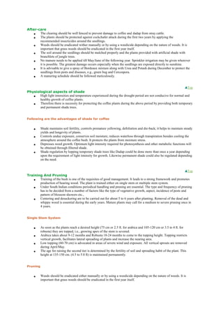 After-care
 The clearing should be well fenced to prevent damage to coffee and dadap from stray cattle.
 The plants should be protected against cockchafer attack during the first two years by applying the
recommended insecticides around the seedlings.
 Weeds should be eradicated wither manually or by using a weedicide depending on the nature of weeds. It is
important that grass weeds should be eradicated in the first year itself.
 The soil around the seedlings should be mulched properly and the plants provided with artificial shade with
branchlets of jungle trees.
 No manure needs to be applied till May/June of the following year. Sprinkler irrigation may be given wherever
it is possible. The greatest damage occurs especially when the seedlings are exposed directly to sunshine.
 It is advisable to give a spray of Bordeaux mixture along with Urea and Potash during December to protect the
seedlings from pests and diseases, e.g., green bug and Cercospora.
 A manuring schedule should be followed meticulously.
Top
Physiological aspects of shade
 High light intensities and temperature experienced during the drought period are not conducive for normal and
healthy growth of coffee plants.
 Therefore there is necessity for protecting the coffee plants during the above period by providing both temporary
and permanent shade trees.
Following are the advantages of shade for coffee
 Shade maintains soil fertility, controls premature yellowing, defoliation and die-back; it helps to maintain steady
yields and longevity of plants.
 Controls undue exposure, conserves soil moisture, reduces waterloss through transpiration besides cooling the
atmosphere around the coffee bush. It protects the plants from moisture stress.
 Depresses weed growth. Optimum light intensity required for photosynthesis and other metabolic functions will
be obtained through filtered shade.
 Shade regulation by lopping temporary shade trees like Dadap could be done more than once a year depending
upon the requirement of light intensity for growth. Likewise permanent shade could also be regulated depending
on the need.
Top
Training And Pruning
 Training of the bush is one of the requisites of good management. It leads to a strong framework and promotes
production of bearing wood. The plant is trained either on single stem or multiple stem system.
 Under South Indian conditions periodical handling and pruning are essential. The type and frequency of pruning
has to be decided from a number of factors like the type of vegetative growth, aspect, incidence of pests and
pattern of blossom showers etc.,
 Centering and desuckering are to be carried out for about 5 to 6 years after planting. Removal of the dead and
whippy wood is essential during the early years. Mature plants may call for a medium to severe pruning once in
4 years.
Single Stem System
 As soon as the plants reach a desired height (75 cm or 2.5 ft. for arabica and 105-120 cm or 3.5 to 4 ft. for
robusta) they are topped, i.e., growing apex of the stem is severed.
 Arabica takes about 9-12 months and Robusta 18-24 months to come to the topping height. Topping restricts
vertical growth, facilitates lateral spreading of plants and increase the nearing area.
 Low topping (60-70 cm) is advocated in areas of severe wind and exposure. All vertical sprouts are removed
during April/May.
 The age for raising the second tier is determined by the fertility of soil and spreading habit of the plant. This
height at 135-150 cm. (4.5 to 5.0 ft) is maintained permanently.
Pruning
 Weeds should be eradicated either manually or by using a weedicide depending on the nature of weeds. It is
important that grass weeds should be eradicated in the first year itself.
 