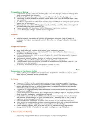 Preparation of Cherry
 For preparation of cherry Coffee, fruits should be picked as and when they ripen. Greens and under-ripe fruits
should be sorted out and dried separately.
 The fruits should be spread evenly to a thickness of about 8 cm (3 inches) on clean drying ground.
 It is desirable that drying is carried out on tiled or concrete floors. Coffee should be stirred and ridged at least
once every hour.
 As in the case of parchment the coffee may be heaped up and covered daily in the evening and spread again next
morning after the mist clears up.
 The cherry is dry when a fistful of the drying cherry produces a rattling sound when shaken and a sample forlit
records the same weight on two consecutive days.
 The cherry should be fully dry at the end of 12 to 15 days under bright weather conditions.
 Each lot of cherry may be bagged separately in clean new gunnies.
stripping
 At the end of harvest some amount pf Coffee will still remain green on the plant. These are stripped off
completely, dried and sent to curing works separately. This coffee must be bagged and marked distinctly as
strippings.
Storage and Despatch
 Stores should be kept well ventilated and dry without letting in moisture or rain water.
 The bags containing dried parchment or cherry should be stored on a raised wooden platform to ensure
circulation of air underneath the bags.
 Parchment and cherry coffees should not be stacked together. It is desirable that they are stacked in separate
compartments in the store.
 Other materials, especially fertilisers, pesticides etc., should not be stored in the same room.
 The bagged coffee should be despatched to the curing works at the earliest opportunity.
 The bags must bear labels as to their grade, lot number and other details such as parchment, cherry etc., with
instructions to cure them separately.
 All gleanings, floats (Jelloo) should be packed and sent separately for curing.
Top
Preparation of Parchment Coffee
 Arabica coffee is processed by this method and the market also prefers this method because it yields superior
quality products. This method involves follwoing steps
1. Pulping
 Preparation of Coffee by the Wet method requires pulping equipment and adequate supply of clean water.
 Fruits should be pulped on the same day to avoid fermentation before pulping. The pulper should be properly
adjusted and checked every day for satisfactory pulping and to prevent cuts. Pulper nipped beans and other
deformed beans will result in defective parchment.
 Fruits may be fed to the pulper through siphon arrangements to ensure uniform feeding and to separate lights
and floats from sound fruits.
 Uniform feeding ensures proper removal of skin and prevents cuts, choking of pulper etc. The pulped parchment
should be sieved to eliminate any unpulped fruits and fruit skin.
 It is desirable to separate lights from well filled, mature, heavy beans at every stage. At the pre-fermentation
stage this could be done by passing the coffee in a channel having a pronounced slope (at least 4%) and an
ample cross section (minimum 30 cm x 30 cm).
 The channel should be cemented and smoothened so that no residue sticks to rough surfaces and cracks.
 Where facilities are available grading at the pre-fermentation stage can also be done by passing the parchment
through an 'Asgard pregrader' or a grading sieve to separate heavy beans from the lights.
 The skin separated by pulping should be led away from the vats into collection pits so that microbial
decomposition of the skin will not affect the bean quality when it gets mixed up with the bean.
2. Demucilaging and Washing
 The mucilage on the parchment skin can be removed by any one of the following methods
 