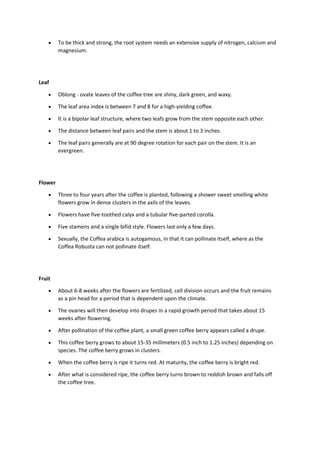  To be thick and strong, the root system needs an extensive supply of nitrogen, calcium and
magnesium.
Leaf
 Oblong - ovate leaves of the coffee tree are shiny, dark green, and waxy.
 The leaf area index is between 7 and 8 for a high-yielding coffee.
 It is a bipolar leaf structure, where two leafs grow from the stem opposite each other.
 The distance between leaf pairs and the stem is about 1 to 3 inches.
 The leaf pairs generally are at 90 degree rotation for each pair on the stem. It is an
evergreen.
Flower
 Three to four years after the coffee is planted, following a shower sweet smelling white
flowers grow in dense clusters in the axils of the leaves.
 Flowers have five-toothed calyx and a tubular five-parted corolla.
 Five stamens and a single bifid style. Flowers last only a few days.
 Sexually, the Coffea arabica is autogamous, in that it can pollinate itself, where as the
Coffea Robusta can not pollinate itself.
Fruit
 About 6-8 weeks after the flowers are fertilized, cell division occurs and the fruit remains
as a pin head for a period that is dependent upon the climate.
 The ovaries will then develop into drupes in a rapid growth period that takes about 15
weeks after flowering.
 After pollination of the coffee plant, a small green coffee berry appears called a drupe.
 This coffee berry grows to about 15-35 millimeters (0.5 inch to 1.25 inches) depending on
species. The coffee berry grows in clusters.
 When the coffee berry is ripe it turns red. At maturity, the coffee berry is bright red.
 After what is considered ripe, the coffee berry turns brown to reddish brown and falls off
the coffee tree.
 