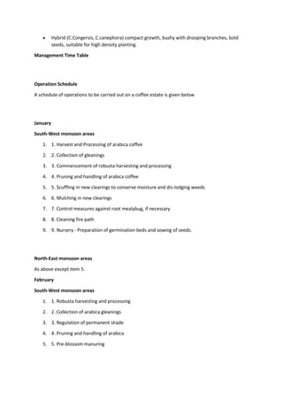  Hybrid (C.Congersis, C.canephora) compact growth, bushy with drooping branches, bold
seeds, suitable for high density planting.
Management Time Table
Operation Schedule
A schedule of operations to be carried out on a coffee estate is given below
January
South-West monsoon areas
1. 1. Harvest and Processing of arabica coffee
2. 2. Collection of gleanings
3. 3. Commencement of robusta harvesting and processing
4. 4. Pruning and handling of arabica coffee
5. 5. Scuffling in new clearings to conserve moisture and dis-lodging weeds
6. 6. Mulching in new clearings
7. 7. Control measures against root mealybug, if necessary
8. 8. Cleaning fire path
9. 9. Nursery - Preparation of germination beds and sowing of seeds.
North-East monsoon areas
As above except item 5.
February
South-West monsoon areas
1. 1. Robusta harvesting and processing
2. 2. Collection of arabica gleanings
3. 3. Regulation of permanent shade
4. 4. Pruning and handling of arabica
5. 5. Pre-blossom manuring
 