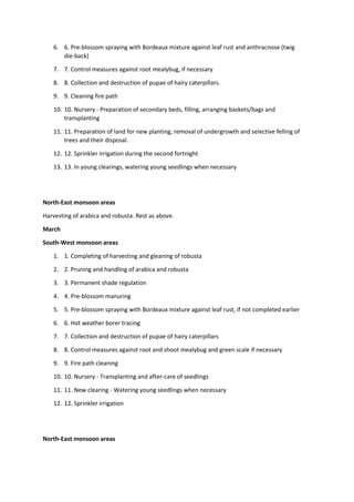 6. 6. Pre-blossom spraying with Bordeaux mixture against leaf rust and anthracnose (twig
die-back)
7. 7. Control measures against root mealybug, if necessary
8. 8. Collection and destruction of pupae of hairy caterpillars.
9. 9. Cleaning fire path
10. 10. Nursery - Preparation of secondary beds, filling, arranging baskets/bags and
transplanting
11. 11. Preparation of land for new planting, removal of undergrowth and selective felling of
trees and their disposal.
12. 12. Sprinkler irrigation during the second fortnight
13. 13. In young clearings, watering young seedlings when necessary
North-East monsoon areas
Harvesting of arabica and robusta. Rest as above.
March
South-West monsoon areas
1. 1. Completing of harvesting and gleaning of robusta
2. 2. Pruning and handling of arabica and robusta
3. 3. Permanent shade regulation
4. 4. Pre-blossom manuring
5. 5. Pre-blossom spraying with Bordeaux mixture against leaf rust, if not completed earlier
6. 6. Hot weather borer tracing
7. 7. Collection and destruction of pupae of hairy caterpillars
8. 8. Control measures against root and shoot mealybug and green scale if necessary
9. 9. Fire path cleaning
10. 10. Nursery - Transplanting and after-care of seedlings
11. 11. New clearing - Watering young seedlings when necessary
12. 12. Sprinkler irrigation
North-East monsoon areas
 