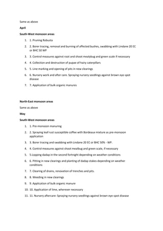 Same as above
April
South-West monsoon areas
1. 1. Pruning Robusta
2. 2. Borer tracing, removal and burning of affected bushes, swabbing with Lindane 20 EC
or BHC 50 WP
3. 3. Control measures against root and shoot mealybug and green scale if necessary
4. 4. Collection and destruction of pupae of hairy caterpillars
5. 5. Line marking and opening of pits in new clearings
6. 6. Nursery work and after care. Spraying nursery seedlings against brown eye-spot
disease
7. 7. Application of bulk organic manures
North-East monsoon areas
Same as above
May
South-West monsoon areas
1. 1. Pre-monsoon manuring
2. 2. Spraying leaf rust susceptible coffee with Bordeaux mixture as pre-monsoon
application
3. 3. Borer tracing and swabbing with Lindane 20 EC or BHC 50% - WP.
4. 4. Control measures against shoot mealbug and green scale, if necessary
5. 5.Lopping dadap in the second fortnight depending on weather conditions
6. 6. Pitting in new clearings and planting of dadap stakes depending on weather
conditions
7. 7. Clearing of drains, renovation of trenches and pits.
8. 8. Weeding in new clearings
9. 9. Application of bulk organic manure
10. 10. Application of lime, wherever necessary
11. 11. Nursery aftercare: Spraying nursery seedlings against brown eye-spot disease
 