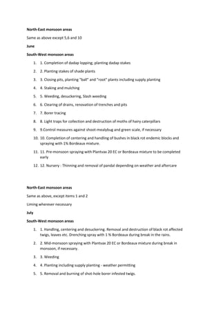 North-East monsoon areas
Same as above except 5,6 and 10
June
South-West monsoon areas
1. 1. Completion of dadap lopping; planting dadap stakes
2. 2. Planting stakes of shade plants
3. 3. Closing pits, planting "ball" and "root" plants including supply planting
4. 4. Staking and mulching
5. 5. Weeding, desuckering, Slash weeding
6. 6. Clearing of drains, renovation of trenches and pits
7. 7. Borer tracing
8. 8. Light traps for collection and destruction of moths of hairy caterpillars
9. 9.Control measures against shoot-mealybug and green scale, if necessary
10. 10. Completion of centering and handling of bushes in black rot endemic blocks and
spraying with 1% Bordeaux mixture.
11. 11. Pre-monsoon spraying with Plantvax 20 EC or Bordeaux mixture to be completed
early
12. 12. Nursery : Thinning and removal of pandal depending on weather and aftercare
North-East monsoon areas
Same as above, except items 1 and 2
Liming wherever necessary
July
South-West monsoon areas
1. 1. Handling, centering and desuckering. Removal and destruction of black rot affected
twigs, leaves etc. Drenching spray with 1 % Bordeaux during break in the rains.
2. 2. Mid-monsoon spraying with Plantvax 20 EC or Bordeaux mixture during break in
monsoon, if necessary.
3. 3. Weeding
4. 4. Planting including supply planting - weather permitting
5. 5. Removal and burning of shot-hole borer infested twigs.
 