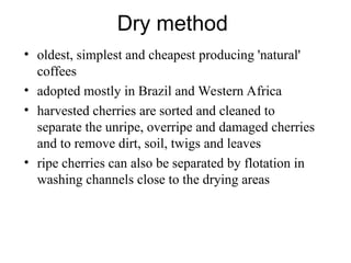 Dry method
• oldest, simplest and cheapest producing 'natural'
coffees
• adopted mostly in Brazil and Western Africa
• harvested cherries are sorted and cleaned to
separate the unripe, overripe and damaged cherries
and to remove dirt, soil, twigs and leaves
• ripe cherries can also be separated by flotation in
washing channels close to the drying areas
 