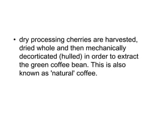 • dry processing cherries are harvested,
dried whole and then mechanically
decorticated (hulled) in order to extract
the green coffee bean. This is also
known as 'natural' coffee.
 