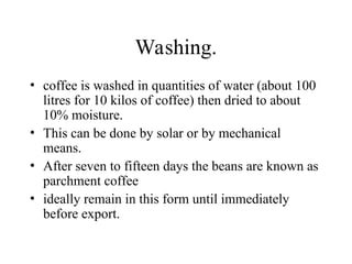 Washing.
• coffee is washed in quantities of water (about 100
litres for 10 kilos of coffee) then dried to about
10% moisture.
• This can be done by solar or by mechanical
means.
• After seven to fifteen days the beans are known as
parchment coffee
• ideally remain in this form until immediately
before export.
 