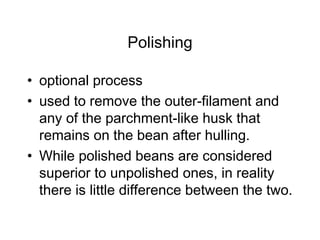Polishing
• optional process
• used to remove the outer-filament and
any of the parchment-like husk that
remains on the bean after hulling.
• While polished beans are considered
superior to unpolished ones, in reality
there is little difference between the two.
 
