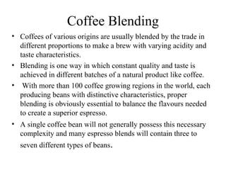 Coffee Blending
• Coffees of various origins are usually blended by the trade in
different proportions to make a brew with varying acidity and
taste characteristics.
• Blending is one way in which constant quality and taste is
achieved in different batches of a natural product like coffee.
• With more than 100 coffee growing regions in the world, each
producing beans with distinctive characteristics, proper
blending is obviously essential to balance the flavours needed
to create a superior espresso.
• A single coffee bean will not generally possess this necessary
complexity and many espresso blends will contain three to
seven different types of beans.
 