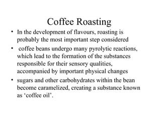 Coffee Roasting
• In the development of flavours, roasting is
probably the most important step considered
• coffee beans undergo many pyrolytic reactions,
which lead to the formation of the substances
responsible for their sensory qualities,
accompanied by important physical changes
• sugars and other carbohydrates within the bean
become caramelized, creating a substance known
as ‘coffee oil’.
 