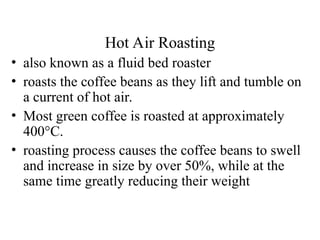 Hot Air Roasting
• also known as a fluid bed roaster
• roasts the coffee beans as they lift and tumble on
a current of hot air.
• Most green coffee is roasted at approximately
400°C.
• roasting process causes the coffee beans to swell
and increase in size by over 50%, while at the
same time greatly reducing their weight
 