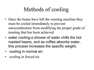 Methods of cooling
• Once the beans have left the roasting machine they
must be cooled immediately to prevent
autocombustion from modifying the proper grade of
toasting that has been achieved
• water cooling-a shower of water chills the hot
roasted beans, and as coffee absorbs water,
this process increases the specific weight;
• cooling in normal air;
• cooling in forced air.
 