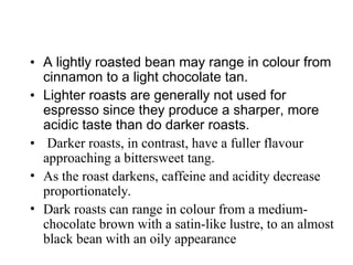 • A lightly roasted bean may range in colour from
cinnamon to a light chocolate tan.
• Lighter roasts are generally not used for
espresso since they produce a sharper, more
acidic taste than do darker roasts.
• Darker roasts, in contrast, have a fuller flavour
approaching a bittersweet tang.
• As the roast darkens, caffeine and acidity decrease
proportionately.
• Dark roasts can range in colour from a medium-
chocolate brown with a satin-like lustre, to an almost
black bean with an oily appearance
 