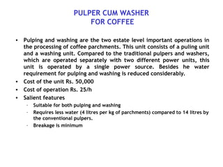 PULPER CUM WASHER
FOR COFFEE
• Pulping and washing are the two estate level important operations in
the processing of coffee parchments. This unit consists of a puling unit
and a washing unit. Compared to the traditional pulpers and washers,
which are operated separately with two different power units, this
unit is operated by a single power source. Besides he water
requirement for pulping and washing is reduced considerably.
• Cost of the unit Rs. 50,000
• Cost of operation Rs. 25/h
• Salient features
– Suitable for both pulping and washing
– Requires less water (4 litres per kg of parchments) compared to 14 litres by
the conventional pulpers.
– Breakage is minimum
 