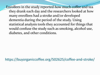 https://buyorganiccoffee.org/502625/coffee-and-stroke/
Enrollees in the study reported how much coffee and tea
they drank each day and the researchers looked at how
many enrollees had a stroke and/or developed
dementia during the period of the study. Using
statistical analysis tools they accounted for things that
would confuse the study such as smoking, alcohol use,
diabetes, and other conditions.
 