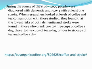 https://buyorganiccoffee.org/502625/coffee-and-stroke/
During the course of the study 5,079 people were
diagnosed with dementia and 10,053 with at least one
stroke. When researchers looked at levels of coffee and
tea consumption with those studied, they found that
the lowest risks of both dementia and stroke were
found in those who drank two to three cups of coffee a
day, three to five cups of tea a day, or four to six cups of
tea and coffee a day.
 