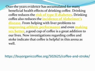 https://buyorganiccoffee.org/502625/coffee-and-stroke/
Over the years evidence has accumulated for many
beneficial health effects of drinking coffee. Drinking
coffee reduces the risk of type II diabetes. Drinking
coffee also reduces the incidence of Alzheimer’s
disease. From helping with liver problems to
improving athletic performance and even making
sex better, a good cup of coffee is a great addition to
our lives. Now investigations regarding coffee and
stoke indicate that coffee is helpful in this arena as
well.
 