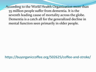 https://buyorganiccoffee.org/502625/coffee-and-stroke/
According to the World Health Organization more than
55 million people suffer from dementia. It is the
seventh leading cause of mortality across the globe.
Dementia is a catch all for the generalized decline in
mental function seen primarily in older people.
 