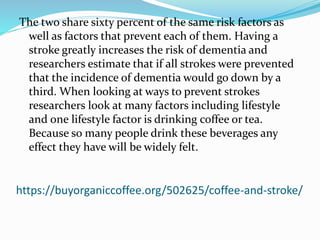 https://buyorganiccoffee.org/502625/coffee-and-stroke/
The two share sixty percent of the same risk factors as
well as factors that prevent each of them. Having a
stroke greatly increases the risk of dementia and
researchers estimate that if all strokes were prevented
that the incidence of dementia would go down by a
third. When looking at ways to prevent strokes
researchers look at many factors including lifestyle
and one lifestyle factor is drinking coffee or tea.
Because so many people drink these beverages any
effect they have will be widely felt.
 