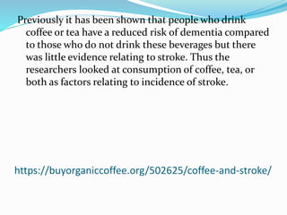 https://buyorganiccoffee.org/502625/coffee-and-stroke/
Previously it has been shown that people who drink
coffee or tea have a reduced risk of dementia compared
to those who do not drink these beverages but there
was little evidence relating to stroke. Thus the
researchers looked at consumption of coffee, tea, or
both as factors relating to incidence of stroke.
 