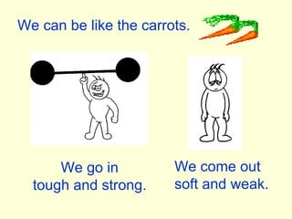 We can be like the carrots. We go in tough and strong. We come out soft and weak. 