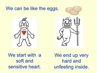 We can be like the eggs. We start with  a soft and sensitive heart. We end up very hard and unfeeling inside. 