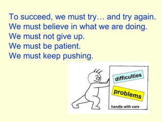 To succeed, we must try… and try again. We must believe in what we are doing. We must not give up. We must be patient. We must keep pushing. difficulties problems handle with care 