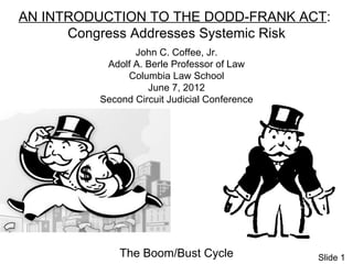 AN INTRODUCTION TO THE DODD-FRANK ACT:
      Congress Addresses Systemic Risk
                John C. Coffee, Jr.
          Adolf A. Berle Professor of Law
              Columbia Law School
                   June 7, 2012
         Second Circuit Judicial Conference




             The Boom/Bust Cycle              Slide 1
 
