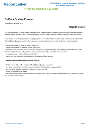 Find Industry reports, Company profiles
ReportLinker                                                                      and Market Statistics
                                            >> Get this Report Now by email!



Coffee - Eastern Europe
Published on December 2011

                                                                                                            Report Summary

This package contains 16 coffee market analyses from the following Eastern European countries: Armenia, Azerbaijan, Bulgaria,
Georgia, Greece, Hungary, Latvia, Lithuania, Macedonia, Moldova, Poland, Romania, Slovakia, Slovenia, Turkey and Ukraine.


These market research reports offer an in-depth perspective on the actual market situation, trends and future outlook for coffee in
different Eastern European countries. The analyses provide essential market information for decision-makers including:


* Overall market value for coffee by country, 2004-2010
* Overall market volume for coffee by country, 2004-2010
* Market value and volume for valves by type (Not roasted and decaffeinated coffee, Not roasted and not decaffeinated coffee,
Roasted and decaffeinated coffee, Roasted and not decaffeinated coffee and Coffee husks and skins)
* Forecasts and future outlook of the market till 2016
* Country overview, macroeconomic indicators and indicators of doing business


These market analyses answer to questions such as:


* What is the size of the coffee market in different Eastern European countries'
* How is the market divided into different types of products' Which products are growing fast'
* How the market has been developing' How does the future look like'
* What is the potential for the market'
* How the indicators of doing business look like' For example, how easily the contracts are being enforced, or what is the inflation
rate and how is it developing'




Coffee - Eastern Europe (From Slideshare)                                                                                      Page 1/3
 