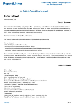 Find Industry reports, Company profiles
ReportLinker                                                                          and Market Statistics



                                  >> Get this Report Now by email!

Coffee in Egypt
Published on April 2009

                                                                                                                 Report Summary

Euromonitor International's Coffee in Egypt report offers a comprehensive guide to the size and shape of the market at a national
level. It provides the latest retail sales data (2003-2008), allowing you to identify the sectors driving growth. It identifies the leading
companies, the leading brands and offers strategic analysis of key factors influencing the market - be they legislative, distribution or
pricing issues. Forecasts to 2013 illustrate how the market is set to change.


Product coverage includes: fresh coffee; instant coffee.


Data coverage: market sizes (historic and forecasts), company shares and brand shares.


Why buy this report'
* Get a detailed picture of the coffee industry ;
* Pinpoint growth sectors and identify factors driving change;
* Understand the competitive environment, the market's major players and leading brands ;
* Use five-year forecasts to assess how the market is predicted to develop


Euromonitor International has over 30 years experience of publishing market research reports, business reference books and online
information systems. With offices in London, Chicago, Singapore, Shanghai, Vilniuis, Dubai, Cape Town and Santiago and a network
of over 600 analysts worldwide, Euromonitor International has a unique capability to develop reliable information resources to help
drive informed strategic planning




                                                                                                                  Table of Content

Coffee in Egypt
Euromonitor International
April 2009
List of Contents and Tables
Strong Value Growth Due To Price Hikes
Other Hot Drinks Remains the Most Dynamic Sector
Development of New Retail Channels Contributes To the Performance of Hot Drinks
Al Arosa Tea by Badawy & Sons Co Dominates Value Sales
Performance Expected To Slow Down During the Forecast Period
Tourism Has A Positive Impact
Urbanisation Drives Consumption
Increasing Number of Retail Outlets Has A Positive Impact
Private Label Products on the Rise
Current Impact
Table 1 Retail Vs Foodservice Sales of Hot Drinks: % Volume Breakdown 2003-2008
Table 2 Retail Vs Foodservice Sales of Hot Drinks: % Volume Growth 2003-2008



Coffee in Egypt                                                                                                                       Page 1/5
 