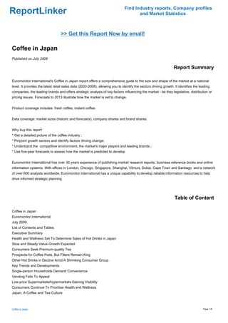 Find Industry reports, Company profiles
ReportLinker                                                                          and Market Statistics



                                  >> Get this Report Now by email!

Coffee in Japan
Published on July 2009

                                                                                                                 Report Summary

Euromonitor International's Coffee in Japan report offers a comprehensive guide to the size and shape of the market at a national
level. It provides the latest retail sales data (2003-2008), allowing you to identify the sectors driving growth. It identifies the leading
companies, the leading brands and offers strategic analysis of key factors influencing the market - be they legislative, distribution or
pricing issues. Forecasts to 2013 illustrate how the market is set to change.


Product coverage includes: fresh coffee; instant coffee.


Data coverage: market sizes (historic and forecasts), company shares and brand shares.


Why buy this report'
* Get a detailed picture of the coffee industry ;
* Pinpoint growth sectors and identify factors driving change;
* Understand the competitive environment, the market's major players and leading brands ;
* Use five-year forecasts to assess how the market is predicted to develop


Euromonitor International has over 30 years experience of publishing market research reports, business reference books and online
information systems. With offices in London, Chicago, Singapore, Shanghai, Vilniuis, Dubai, Cape Town and Santiago and a network
of over 600 analysts worldwide, Euromonitor International has a unique capability to develop reliable information resources to help
drive informed strategic planning




                                                                                                                  Table of Content

Coffee in Japan
Euromonitor International
July 2009
List of Contents and Tables
Executive Summary
Health and Wellness Set To Determine Sales of Hot Drinks in Japan
Slow and Steady Value Growth Expected
Consumers Seek Premium-quality Tea
Prospects for Coffee Pods, But Filters Remain King
Other Hot Drinks in Decline Amid A Shrinking Consumer Group
Key Trends and Developments
Single-person Households Demand Convenience
Vending Fails To Appeal
Low-price Supermarkets/hypermarkets Gaining Visibility
Consumers Continue To Prioritise Health and Wellness
Japan, A Coffee and Tea Culture



Coffee in Japan                                                                                                                       Page 1/6
 