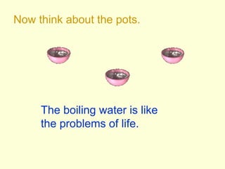 Now think about the pots.
The boiling water is like
the problems of life.
 