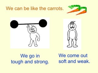 We can be like the carrots.
We go in
tough and strong.
We come out
soft and weak.
 