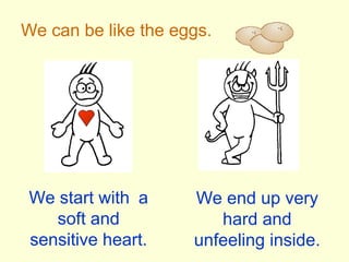 We can be like the eggs.
We start with a
soft and
sensitive heart.
We end up very
hard and
unfeeling inside.
 