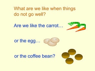 What are we like when things
do not go well?
Are we like the carrot…
or the egg…
or the coffee bean?
 