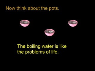 Now think about the pots.
The boiling water is like
the problems of life.
 