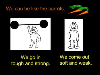 We can be like the carrots.
We go in
tough and strong.
We come out
soft and weak.
 
