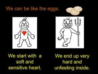 We can be like the eggs.
We start with a
soft and
sensitive heart.
We end up very
hard and
unfeeling inside.
 