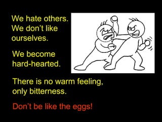 We hate others.
We don’t like
ourselves.
We become
hard-hearted.
There is no warm feeling,
only bitterness.
Don’t be like the eggs!Don’t be like the eggs!
 