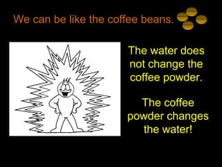We can be like the coffee beans.
The water does
not change the
coffee powder.
The coffee
powder changes
the water!
 
