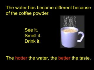 The water has become different because
of the coffee powder.
See it.
Smell it.
Drink it.
The hotterhotter the water, the betterbetter the taste.
 
