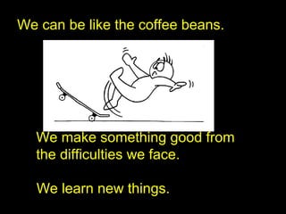 We can be like the coffee beans.
We make something good from
the difficulties we face.
We learn new things.
 