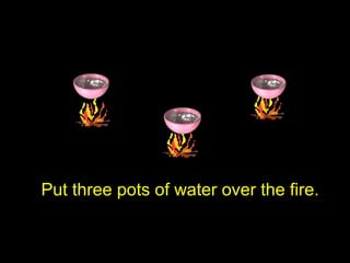 Put three pots of water over the fire.
 