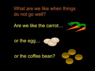 What are we like when things
do not go well?
Are we like the carrot…
or the egg…
or the coffee bean?
 
